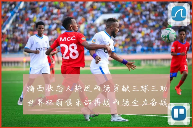 梅西状态火热近两场贡献三球三助世界杯前俱乐部再战两场全力备战大赛