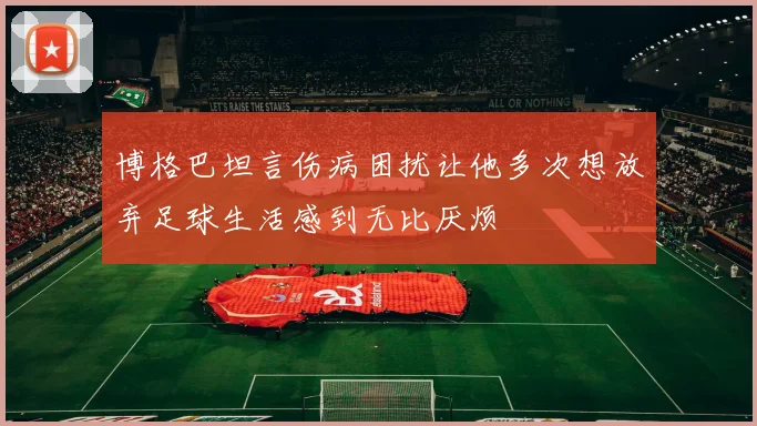 博格巴坦言伤病困扰让他多次想放弃足球生活感到无比厌烦