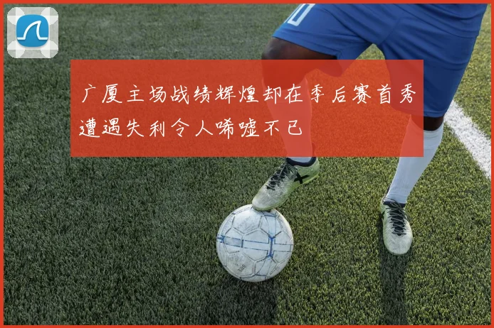 广厦主场战绩辉煌却在季后赛首秀遭遇失利令人唏嘘不已