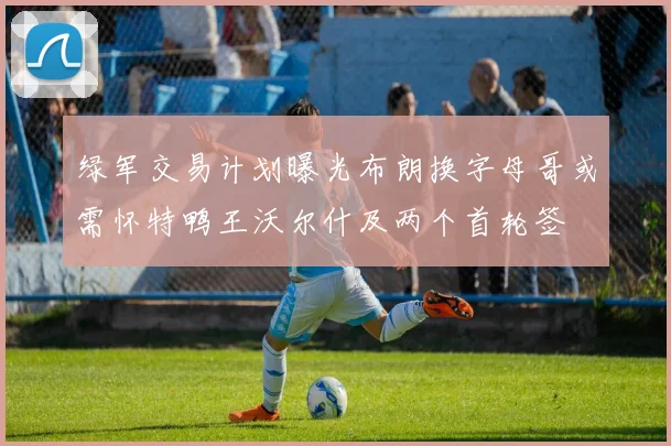 绿军交易计划曝光布朗换字母哥或需怀特鸭王沃尔什及两个首轮签