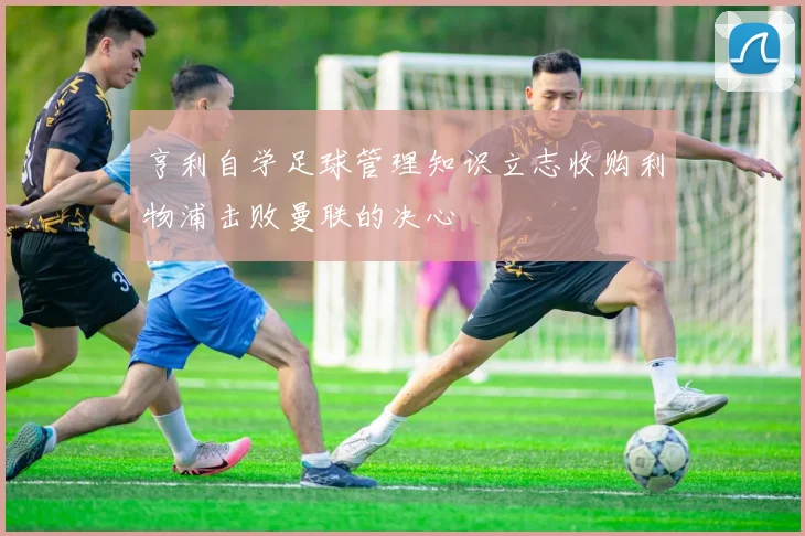 亨利自学足球管理知识立志收购利物浦击败曼联的决心