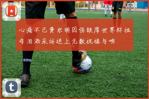 心痛不已费尔明因伤缺席世界杯祖母泪洒采访送上无数祝福与吻